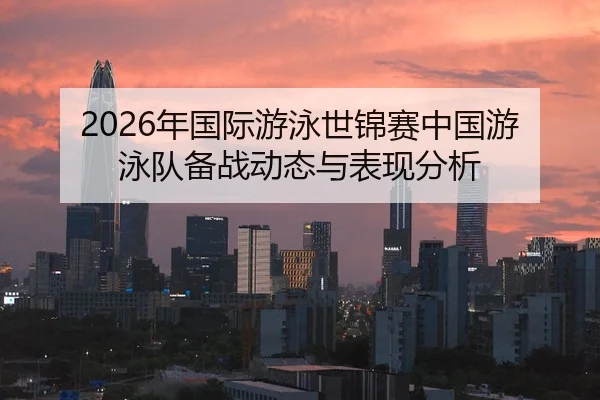 2026年国际游泳世锦赛中国游泳队备战动态与表现分析