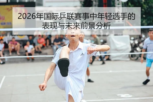 2026年国际乒联赛事中年轻选手的表现与未来前景分析