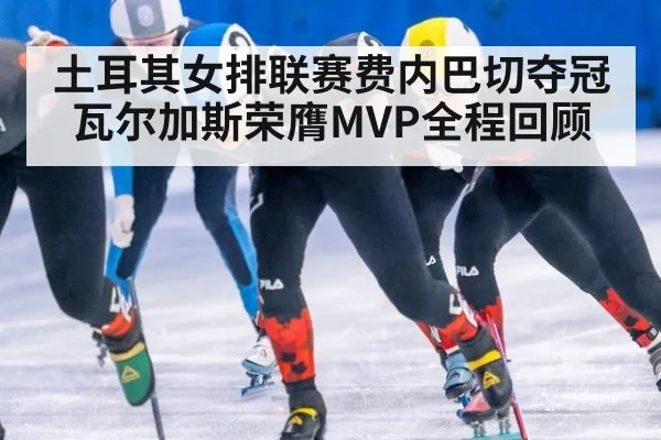 土耳其女排联赛费内巴切夺冠瓦尔加斯荣膺MVP全程回顾